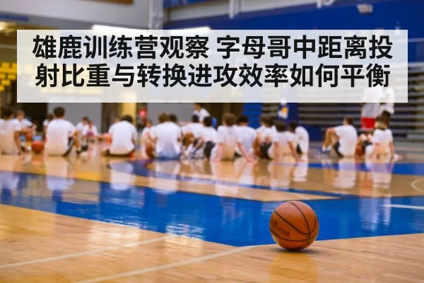 雄鹿训练营观察 字母哥中距离投射比重与转换进攻效率如何平衡