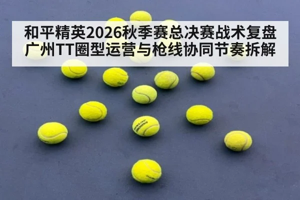 和平精英2026秋季赛总决赛战术复盘 广州TT圈型运营与枪线协同节奏拆解