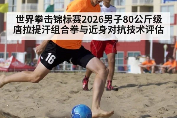 世界拳击锦标赛2026男子80公斤级唐拉提汗组合拳与近身对抗技术评估